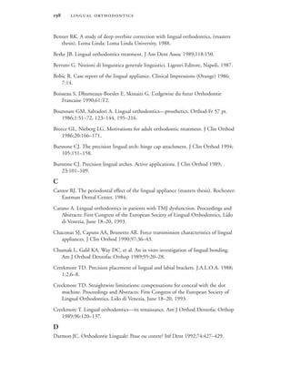  
Bennet RK. A study of deep overbite correction with lingual orthodontics, (masters
thesis). Loma Linda: Loma Linda University, 1988.
Berke JB. Lingual orthodontics treatment. J Am Dent Assoc 1989;118:150.
Berruto G. Nozioni di linguistica generale linguistici. Ligouri Editore, Napoli, 1987.
Bobic R. Case report of the lingual appliance. Clinical Impressions (Orange) 1986;
7:14.
Boisseau S, Dhumeaux-Boesles E, Skinaizi G. L’edgewise du futur Orthodontie
Francaise 1990;61:T2.
Bounoure GM, Salvadori A. Lingual orthodontics—prosthetics. Orthod-Fr 57 pt.
1986;1:51–72, 123–144, 195–216.
Breece GL, Nieberg LG. Motivations for adult orthodontic treatment. J Clin Orthod
1986;20:166–171.
Burstone CJ. The precision lingual arch: hinge cap attachment. J Clin Orthod 1994;
105:151–158.
Burstone CJ. Precision lingual arches. Active applications. J Clin Orthod 1989;
23:101–109.
C
Cantor RJ. The periodontal effect of the lingual appliance (masters thesis). Rochester:
Eastman Dental Center, 1984.
Carano A. Lingual orthodontics in patients with TMJ dysfunction. Proceedings and
Abstracts: First Congress of the European Society of Lingual Orthodontics, Lido
di Venezia, June 18–20, 1993.
Chaconas SJ, Caputo AA, Brunetto AR. Force transmission characteristics of lingual
appliances. J Clin Orthod 1990;97:36–43.
Chumak L, Galil KA, Way DC, et al. An in vitro investigation of lingual bonding.
Am J Orthod Dentofac Orthop 1989;95:20–28.
Creekmore TD. Precision placement of lingual and labial brackets. J.A.L.O.A. 1988;
1:2,6–8.
Creekmore TD. Straightwire limitations: compensations for conceal with the slot
machine. Proceedings and Abstracts: First Congress of the European Society of
Lingual Orthodontics, Lido di Venezia, June 18–20, 1993.
Creekmore T. Lingual orthodontics—its renaissance. Am J Orthod Dentofac Orthop
1989;96:120–137.
D
Darmon JC. Orthodontie Linguale: Pour ou contre? Inf Dent 1992;74:427–429.
 
