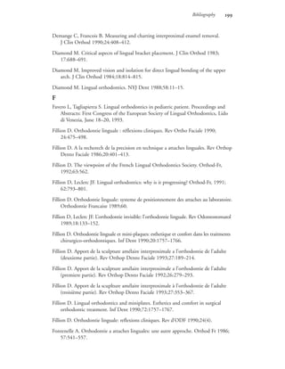 Bibliography 
Demange C, Francois B. Measuring and charting interproximal enamel removal.
J Clin Orthod 1990;24:408–412.
Diamond M. Critical aspects of lingual bracket placement. J Clin Orthod 1983;
17:688–691.
Diamond M. Improved vision and isolation for direct lingual bonding of the upper
arch. J Clin Orthod 1984;18:814–815.
Diamond M. Lingual orthodontics. NYJ Dent 1988;58:11–15.
F
Favero L, Tagliapietra S. Lingual orthodontics in pediatric patient. Proceedings and
Abstracts: First Congress of the European Society of Lingual Orthodontics, Lido
di Venezia, June 18–20, 1993.
Fillion D. Orthodontie linguale : réflexions cliniques. Rev Ortho Faciale 1990;
24:475–498.
Fillion D. A la recherech de la precision en technique a attaches linguales. Rev Orthop
Dento Faciale 1986;20:401–413.
Fillion D. The viewpoint of the French Lingual Orthodontics Society. Orthod-Fr,
1992;63:562.
Fillion D, Leclerc JF. Lingual orthodontics: why is it progressing? Orthod-Fr, 1991;
62:793–801.
Fillion D. Orthodontie linguale: systeme de positionnement des attaches au laboratoire.
Orthodontie Francaise 1989;60.
Fillion D, Leclerc JF. L’orthodontie invisible: l’orthodontie linguale. Rev Odontostomatol
1989;18:133–152.
Fillion D. Orthodontie linguale et mini-plaques: esthetique et confort dans les traitments
chirurgico-orthodontiques. Inf Dent 1990;20:1757–1766.
Fillion D. Apport de la sculpture amélaire interproximale a l’orthodontie de l’adulte
(deuxieme partie). Rev Orthop Dento Faciale 1993;27:189–214.
Fillion D. Apport de la sculpture amélaire interproximale a l’orthodontie de l’adulte
(premiere partie). Rev Orthop Dento Faciale 1992;26:279–293.
Fillion D. Apport de la scuplture amélaire interproximale à l’orthodontie de l’adulte
(troisième partie). Rev Orthop Dento Faciale 1993;27:353–367.
Fillion D. Lingual orthodontics and miniplates. Esthetics and comfort in surgical
orthodontic treatment. Inf Dent 1990;72:1757–1767.
Fillion D. Orthodontie linguale: reflexions cliniques. Rev d’ODF 1990;24(4).
Fontenelle A. Orthodontie a attaches linguales: une autre approche. Orthod Fr 1986;
57:541–557.
 