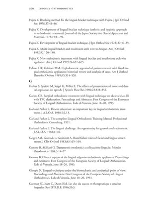  
Fujita K. Brushing method for the lingual-bracket technique with Fujita. J Jpn Orthod
Soc 1978;37:41–46.
Fujita K. Development of lingual-bracket technique (esthetic and hygienic approach
to orthodontic treatment). Journal of the Japan Society for Dental Apparatus and
Materials 1978;19:81–94.
Fujita K. Development of lingual-bracket technique. J Jpn Orthod Soc 1978; 37:36–39.
Fujita K. Multi lingual bracket and mushroom arch wire technique. Am J Orthod
1982;82:120–140.
Fujita K. New orthodontic treatment with lingual bracket and mushroom arch wire
appliance. Am J Orthod 1979;76:657–675.
Fulmer DT, Kuftinec MM. Cephalometric appraisal of patients treated with fixed lin-
gual orthodontic appliances: historical review and analysis of cases. Am J Orthod
Dentofac Orthop 1989;95:514–520.
G
Garber S, Speidel M, Seigel G, Miller E. The effects of presentation of noise and den-
tal appliances on speech. J Speech Hear Res 1980;23:838–852.
Garino GB. Surgical orthodontic treatment with lingual technique on skeletal class III
with TMJ dysfunction. Proceedings and Abstracts: First Congress of the European
Society of Lingual Orthodontics, Lido di Venezia, June 18–20, 1993.
Garland-Parker L. Patient education: an important key to lingual orthodontic treat-
ment. J.A.L.O.A. 1988;1:2,13.
Garland-Parker L. The complete Lingual Orthodontic Training Manual Professional
Orthodontic Consulting, 1991.
Garland-Parker L. The lingual challenge. An opportunity for growth and excitement.
J.A.L.O.A. 1988;1:3,8.
Geiger AM, Gorelick L, Gwinnett A. Bond failure rates of facial and lingual attach-
ments. J Clin Orthod 1983;83:165–169.
Genone B, Siciliani G. Trattamenti ortodontici a collocazione linguale. Mondo
Ortodontico 1984;3:14–27.
Genone B. Clinical aspects of the lingual edgewise orthodontic appliances. Proceedings
and Abstracts: First Congress of the European Society of Lingual Orthodontics,
Lido di Venezia, June 18–20, 1993.
Giorgio N. Lingual technique under the biomechanic and aesthetical point of view.
Proceedings and Abstracts: First Congress of the European Society of Lingual
Orthodontics, Lido di Venezia, June 18–20, 1993.
Gorman JC, Kurz C, Dunn RM. Les cles du succes en therapeutique a attaches
linguales. Rev D’O.D.F. 1986;20:3.
 