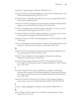 Bibliography 
Gorman JC. L’appareil lingual. Orthod-Fr 1988;59:915–921.
Gorman JC. Treatment with lingual appliances: the alternative for adult patients. Int J
Adult Orthod Orthognath Surg 1987;2:131–149.
Gorman JC, Kurz C, Smith JR, Dunn RM. Keys to success in lingual therapy—Part 2.
J Clin Orthod 1986;89:330–340.
Gorman JC, Smith RJ. Comparison of treatment effects with labial and lingual fixed
appliances. Am J Orthod Dentofac Orthop 1991;99:202–209.
Gorman JC. Dispelling some myths about lingual orthodontics. Is it time you took
another look? Clinical Impressions 1993;2:2–5, 16–18.
Gorman JC, Hilgers JJ, Smith JR. Lingual orthodontics a status report, part 4: diag-
nosis and treatment planning. J Clin Orthod 1983;17:26–35.
Gorman JC. Treatment of adults with lingual appliances. Dent Clin North Am 1988;
32:589–620.
Gravier P. Orthodontie en technique linguale. Traitement d’une malocclision de classe
II division 1 d’ANGLE avec extractions. Th Chir Dent LYON 1992.
H
Hamlet S, Stone M. Compensatory alveolar consonant production induced by wear-
ing a dental prosthesis. J Phon 1978;6:227–248.
Hamlet SL. Speech adaptation to dental appliances: theoretical considerations.
J Baltimore Coll Dent Surg 1973;28:52–63.
Huet AP. Le plateau integre tridimensionnel (P.I.T.). Proceedings and Abstracts:
First Congress of the European Society of Lingual Orthodontics, Lido di Venezia,
June 18–20, 1993.
I
Incorvaty C, Spoon M. Post-retention cephalometric evaluation of orthodontic
correction after treatment with fixed lingual appliance. Proceedings and Abstracts:
First Congress of the European Society of Lingual Orthodontics, Lido di Venezia,
June 18–20, 1993.
Isaacson RJ, Lindauer SJ, Rubenstein LK. Moments with the edgewise appliance:
incisor torque control. Am J Orthod Dentofacial Orthop 1993;103:428–438.
J
Jyen PK. A lingual Begg lightwire technique. J Clin Orthod 1986;90:786–791.
K
Kaley J, Philips C. Factors related to root resorption in edgewise practice. Angle
Orthod 1991;61:125–132.
 