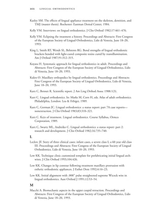  
Kazley SM. The effects of lingual appliance treatment on the skeleton, dentition, and
TMJ (master thesis). Rochester: Eastman Dental Center, 1984.
Kelly VM. Interviews: on lingual orthodontics. J Clin Orthod 1982;17:461–476.
Kelly VM. Eclipsing the treatment a history. Proceedings and Abstracts: First Congress
of the European Society of Lingual Orthodontics, Lido di Venezia, June 18–20,
1993.
King L, Smith RT, Wendt SL, Behrents RG. Bond strengths of lingual orthodontic
brackets bonded with light-cured composite resins cured by transillumination.
Am J Orthod 1987;91:312–315.
Koyata H. Systematic approach for lingual orthodontics in adult. Proceedings and
Abstracts: First Congress of the European Society of Lingual Orthodontics, Lido
di Venezia, June 18–20, 1993.
Kulen O. Maxillary orthopedics by lingual orthodontics. Proceedings and Abstracts:
First Congress of the European Society of Lingual Orthodontics, Lido di Venezia,
June 18–20, 1993.
Kurz C, Bennet R. Scientific report. J Am Ling Orthod Assoc 1988:1(3).
Kurz C. Lingual orthodontics. In: Marks M, Corn H, eds. Atlas of adult orthodontics.
Philadelphia, London: Lea & Febiger, 1989.
Kurz C, Gorman JC. Lingual orthodontics: a status report: part 7A case reports—
nonextraction. J Clin Orthod 1983;83:310–321.
Kurz C. Keys of treatment. Lingual orthodontics. Course Syllabus, Ormco
Corporation, 1989.
Kurz C, Swartz ML, Andreiko C. Lingual orthodontics: a status report: part 2:
research and development. J Clin Orthod 1982;16:735–740.
L
Leclerc JF. Story of three clinical cases: infant cases, a severe class I, a 60 year old class
III. Proceedings and Abstracts: First Congress of the European Society of Lingual
Orthodontics, Lido di Venezia, June 18–20, 1993.
Lew KK. Technique clinic customized template for prefabricating initial lingual arch-
wires. J Clin Orthod 1993;104:426.
Lew KK. Changes in lip contour following treatment maxillary protrusion with
esthetic orthodontic appliances. J Esthet Dent 1992;4:16–23.
Lew KK. Initial alignment with .008” pulse straightened supreme Wicock wire in
lingual orthodontics. Aust Orthod J 1991;12:53–54.
M
Macchi A. Biomechanic aspects in the upper cuspid retraction. Proceedings and
Abstracts: First Congress of the European Society of Lingual Orthodontics, Lido
di Venezia, June 18–20, 1993.
 