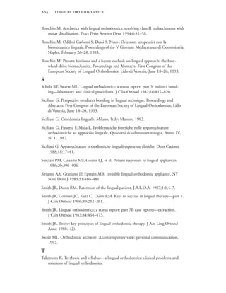  
Ronchin M. Aesthetics with lingual orthodontics: resolving class II malocclusions with
molar distalisation. Pract Perio Aesthet Dent 1994;6:51–58.
Ronchin M, Oddini Carboni S, Dessi S. Nuovi Orizzonti terapeutici con la
biomeccanica linguale. Proceedings of the V Giornate Mediterranee di Odontoiatria,
Naples, February 26–28, 1983.
Ronchin M. Present horizons and a future outlook on lingual approach: the four-
wheel-drive biomechanics. Proceedings and Abstracts: First Congress of the
European Society of Lingual Orthodontics, Lido di Venezia, June 18–20, 1993.
S
Scholz RP, Swartz ML. Lingual orthodontics: a status report, part 3: indirect bond-
ing—laboratory and clinical procedures. J Clin Orthod 1982;16:812–820.
Siciliani G. Perspective on direct bonding in lingual technique. Proceedings and
Abstracts: First Congress of the European Society of Lingual Orthodontics, Lido
di Venezia, June 18–20, 1993.
Siciliani G. Ortodonzia linguale. Milano, Italy: Masson, 1992.
Siciliani G, Fassetta F, Mula L. Problematiche fonetiche nelle apparecchiature
orthodontiche ad approccio linguale, Quaderni di odntostomatologia, Anno, IV,
N. 1, 1987.
Siciliani G. Apparecchiature orthodontiche linguali esperienze cliniche. Dent Cadoms
1988;18:17–41.
Sinclair PM, Cannito MF, Goates LJ, et al. Patient responses to lingual appliances.
1986;20:396–404.
Sirianni AA, Graziano JP, Epstein MB. Invisible lingual orthodontic appliance. NY
State Dent J 1985;51:480–481.
Smith JR, Dunn RM. Retention of the lingual patient. J.A.L.O.A. 1987;1:1,4–7.
Smith JR, Gorman JC, Kurz C, Dunn RM. Keys to success in lingual therapy—part 1.
J Clin Orthod 1986;89:252–261.
Smith JR. Lingual orthodontics: a status report: part 7B case reports—extraction.
J Clin Orthod 1983;84:464–473.
Smith JR. Twelve key principles of lingual orthodontic therapy. J Am Ling Orthod
Assoc 1988:1(2).
Swarz ML. Orthodontic archwire. A contemporary view: personal communication,
1992.
T
Takemoto K. Textbook and syllabus—a lingual orthodontics: clinical problems and
solutions of lingual orthodontics.
 