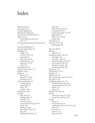 
Abrasive strips, 99
Acrylic caps, 169
Air rotor stripping, 85
Alexander, Dr. Moody, 6
Alexander, Dr. Richard (Wick), 6
Alignment, 63
enamel reduction and, 104
ideal, 173
American Lingual Orthodontic Association,
9
American Orthodontics, 7
Anatomy, lingual dental, 13
Anchorage, 47
bridges, 146
control, 76–81, 109
horizontal, 75
lower arch, 78–80
transpalatal bars, 146
upper arch, 77–78
vertical, 75
Anchorage value, 75
Andrews, Dr. Lawrence, 13
Andriko, Craig, 3
Appliances
labial, 21, 43
lingual, 21, 29, 43
placement, 36–37
Arch, expanding the, 44
recontouring, 65
sagittal shift, 97
target, 187
template, 169
Arch geometry, 185
Archwire
BAS, 185–193
bending, 185–193
“best fit”, 183
Class III cases, 65
computerized drawing of, 183
design, 189
detailing, 65–66
fabrication of, 172–173
final, 183
finishing, 64, 65–66, 173
ideal, 183
initial, 63–64, 170, 183
intermediate, 64–65
sequencing, 63–66, 117–118
target arch, 187
TMA, 115, 123–125
tracing, 100
Attachments, 15
Austenite, 55, 57–58
yield strength, 58
Baker, Dr. Bob, 9
Base pad
adaptation, 11
Bending art system, 185–193
advantages, 189
case report, 190–193
ideal arch method, 187–188
set-up method, 188–189
therapeutic concept, 186
treatment planning, 189
Biocryl tray, 170
Biomechanics, 47–48
Bioplast, 171
Bioplast tray, 170
Bite, anterior open, 49, 64, 139, 141
Bite plane, 43–45
Bonding procedure, 36, 179
enamel reduction and, 100
in pediatric patients, 128–130
indirect, 175
molars, 60
Bowbeer, Dr. Grant, 43
Bowing
transverse bowing, 78, 79, 81
vertical and transverse, 109
Bracket
failure, 36
initial placement, 36
interbracket distance, 22, 25, 56, 129
Kurz #7, 11
Lee Fisher, 3
molar, 17, 18
placement, 180
Index
 