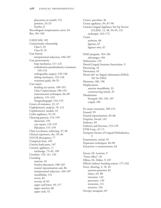  
placement on model, 176
position, 22–23
Starfire, 8
Buccolingual compensatory curve, 64
Bur, 101–102
CAD/CAM, 185
Canine/molar relationship
Class I, 29
Class II, 29
Case history
interproximal reduction, 104–107
Case presentations
loop mechanics, 117–121
orthodontics-prosthodontics treatment,
149–152
orthognathic surgery, 139–140
sliding mechanics, 123–126
treatment goals, 48–53
Case report
bending art system, 190–193
Class I malocclusion 190–193
nonextraction techniques, 86–90
pediatric, 131–133
Sirognathograph, 154–159
Center of resistance, 22, 47
Cephalometric analysis, 76, 112
Cephalometric models, 43
Cetlin appliance, 91–93
Chewing patterns, 153–159
abnormal, 159
case report, 154–159
Palculator, 157–159
Class I occlusion, achieving, 37–38
Clinical experience, the, 35–36
CO-CR discrepancy, 77
Composite base, 169
Concise body paste, 167
Control, appliance, 11
anchorage, 75–82, 109
Crossbite, 139, 141, 145
Crowding
anterior, 33
bracket placement, 180–182
enamel reproximation and, 86
interproximal reduction, 104–107
mandibular, 141
severe, 64
severity of, 83
upper and lower, 49, 117
upper anterior, 60
upper arch, 92
Crown, porcelain, 36
Crozat appliance, 84, 87–90
Custom Lingual Appliance Set-Up Service
(CLASS), 12, 48, 94–95, 131
technique, 163–173
Cutter
archwire, 68
ligature, 67
ligature wire, 67
DALI program, 183–184
advantages, 184
Deformities, 135
Dental Lingual Assistant Association, 9
Derotating, 32
Derotation, 63
Dessin del’ arc lingual informatisé (DALI),
183 See DALI
Diastema, 188, 190
Displacement,
anterior mandibular, 33
counteracting mesial, 32
Distalization
bicuspid, 102, 103, 107
cuspid, 104
En masse retraction, 109–115
Enamel, 99
Enamel reproximation, 85–86
Eruption, forced, 145
Esthetics, 83
Esthetics and function, 153–159
ETM Corp., 67–71
European Society of Lingual Orthodontics,
9
Examination, initial, 35
Expansion techniques, 84–90
Extraction vs nonextraction, 83
Favero, Dr. Lorenzo, 9
“Fence effect”, 81
Fillion, Dr. Didier, 9, 187
Fillion’s indirect bonding system, 177–182
Force, shearing, 4, 10, 44
anterior-posterior, 82
elastic, 65, 80
intrusion, 110
protrusive, 156
retraction, 111
retrusive, 156
Forceps, mosquito, 69
 