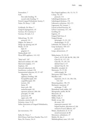 Index 
Forestodent, 7
Fork
first order bending, 70
second order bending, 71
French Lingual Orthodontic Society, 9
Fujita, Dr. Kinya, 7, 109
Gerkhardt, Dr. Klaus, 7
Gingival impingement, 10
Gorman, Dr. Courtney, 9
Gorman, Dr. Jack, 5, 6
Helical loop, 78, 110
protocol, 114
Hilgers, Dr. James, 6
Hinge cap opening tool, 69
Hooks, 15–18
ball, 19
gingival, 15
Hydrocolloid, 165
Hyrax RPE appliance, 141–143
“Ideal arch”, 187
Ideal arch method, 187–188
Ideal arch template, 173
Implants, 146
Interarch adjustment, 66
Interference, occlusal, 158
Interproximal reduction, 85, 97–107
alignment, 101
appliance bonding, 100
bicuspid/bicuspid, 103
cuspid/bicuspid, 103
incisors, 104
limits, 99
lower arch, 100
molar/bicuspid, 101
operative protocol, 100–104
principles, 97–100
protection, 99
upper arch, 100
Intrusion, anterior teeth, 22
Irritation, tissue, 9–10
Italian Association of Lingual Orthodontics,
9
Jaw movements, 153
Kelly, Dr. Vince, 7
KGS Ormco Task Force Number Two, 8–9
Kurz, Dr. Craven, 3–6, 8
Kurz lingual appliance, the, 13, 14, 15
L-loop, 78, 110
protocol, 114
Labiolingual distances, 187
Labiolingual thickness, 176
Laboratory technician, 165–173
Lagerstrom, Dr. Lennart, 7
Lateral occlusal function, 81
LeFort I osteotomy, 137, 140
Levelling, 63
Ligation, 15
Lingual Task Force, 6
Lingual therapy
advantages, 21–22, 133
disadvantages, 21–22
Lobiondo, Dr. Echarri P., 10
Loop mechanics, 109–115
protocol, 114
Loops, advancement, 37
Malocclusion, 23, 32–33
Class I, 49–53, 60, 86–90, 188, 190
Class II, 92, 117, 123
Class III, 79, 139, 141
skeletal Class I, 117
skeletal Class II, 154
Mandible, retruded, 44
Martensite, 55, 57–58
yield strength, 58
Maruyama, Prof. Takao, 153
Maxillary arch
expansion, 24–27, 33, 130, 136,
141–143
Measuring plates, 190, 191
Mechanics, treatment, 47
anchorage, 77–80
Mesiodistal tooth widths, 187
Mesognathic profile, 86–90
Microetch, 36
Midline shift, 51
Miller, Frank, 3
Model, set-up, 166
die stone, 163
impression material, 163
lingual brackets, placement of, 166
removal of excess adhesive, 167
Molars, distalization of, 31–33
mesial movement of, 80
Movement, orthodontic, 27
Mulick, Dr. Jim, 3
Multidisciplinary cases, 145–148
 