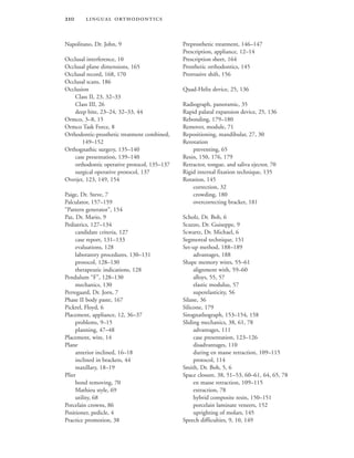  
Napolitano, Dr. John, 9
Occlusal interference, 10
Occlusal plane dimensions, 165
Occlusal record, 168, 170
Occlusal scans, 186
Occlusion
Class II, 23, 32–33
Class III, 26
deep bite, 23–24, 32–33, 44
Ormco, 3–8, 15
Ormco Task Force, 8
Orthodontic-prosthetic treatment combined,
149–152
Orthognathic surgery, 135–140
case presentation, 139–140
orthodontic operative protocol, 135–137
surgical operative protocol, 137
Overjet, 123, 149, 154
Paige, Dr. Steve, 7
Palculator, 157–159
“Pattern generator”, 154
Paz, Dr. Mario, 9
Pediatrics, 127–134
candidate criteria, 127
case report, 131–133
evaluations, 128
laboratory procedures, 130–131
protocol, 128–130
therapeutic indications, 128
Pendulum “F”, 128–130
mechanics, 130
Perregaard, Dr. Jorn, 7
Phase II body paste, 167
Pickrel, Floyd, 6
Placement, appliance, 12, 36–37
problems, 9–15
planning, 47–48
Placement, wire, 14
Plane
anterior inclined, 16–18
inclined in brackets, 44
maxillary, 18–19
Plier
bond removing, 70
Mathieu style, 69
utility, 68
Porcelain crowns, 86
Positioner, pedicle, 4
Practice promotion, 38
Preprosthetic treatment, 146–147
Prescription, appliance, 12–14
Prescription sheet, 164
Prosthetic orthodontics, 145
Protrusive shift, 156
Quad-Helix device, 25, 136
Radiograph, panoramic, 35
Rapid palatal expansion device, 25, 136
Rebonding, 179–180
Remover, module, 71
Repositioning, mandibular, 27, 30
Rerotation
preventing, 65
Resin, 150, 176, 179
Retractor, tongue, and saliva ejector, 70
Rigid internal fixation technique, 135
Rotation, 145
correction, 32
crowding, 180
overcorrecting bracket, 181
Scholz, Dr. Bob, 6
Scuzzo, Dr. Guiseppe, 9
Scwartz, Dr. Michael, 6
Segmental technique, 151
Set-up method, 188–189
advantages, 188
Shape memory wires, 55–61
alignment with, 59–60
alloys, 55, 57
elastic modulus, 57
superelasticity, 56
Silane, 36
Silicone, 179
Sirognathograph, 153–154, 158
Sliding mechanics, 38, 61, 78
advantages, 111
case presentation, 123–126
disadvantages, 110
during en masse retraction, 109–115
protocol, 114
Smith, Dr. Bob, 5, 6
Space closure, 38, 51–53, 60–61, 64, 65, 78
en masse retraction, 109–115
extraction, 78
hybrid composite resin, 150–151
porcelain laminate veneers, 152
uprighting of molars, 145
Speech difficulties, 9, 10, 149
 