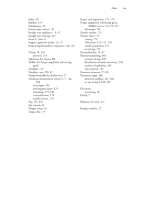 Index 
Torque and angulation, 175, 176
Torque angulation referencing guide
(TARG) system, 12, 175–177
advantages 184
Transfer system, 179
Transfer trays, 170
cutting, 172
fabrication, 170–171, 176
model preparation, 170
sectioning, 172
Transpalatal bar, 16–17
Treatment planning, 185
archwire design, 189
distribution of tooth movement, 189
number of archwires, 189
wire material, 189
Treatment sequence, 37–38
Treatment target, 186
ideal arch method, 187–188
set-up method, 188–189
Ulceration
preventing, 36
Unitek, 7
Wildman, Dr. Jim, 3–4
Young’s modulus, 57
Splint, 28
Stability, 179
Stabilization, 78
Stereoscopic camera, 185
Straight wire appliance, 13, 47
Straight wire concept, 187
Strauch, Ernie, 6
Support, posterior acrylic, 28, 75
Surgical rapid maxillary expansion, 141–143
T-loop, 78, 110
protocol, 114
Takemoto, Dr. Kyoto, 10
TARG. See Torque angulation referencing
guide
Template, 163
Template caps, 190, 191
Temporomandibular dysfunction, 27
Thickness measurement system, 177–182,
184
advantages, 184
bonding procedure, 179
rebonding, 179–180
standardization, 178
transfer system, 179
Tip, 175, 176
Tip control, 63
Tongue thrust, 81
Torque, 66, 175
 