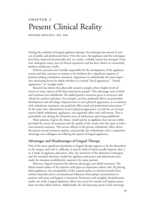 
During the evolution of lingual appliance therapy, the technique has moved in and
out of public and professional favor. Over the years, the appliance and the techniques
have been improved dramatically and, as a result, a reliable system has emerged. It has
now undergone many years of clinical experience and has been shown to consistently
produce satisfactory results.
Esthetic concerns were initially responsible for the development of the appliance
system and they continue to remain at the forefront for a significant segment of
patients seeking orthodontic treatment. Appearance is undoubtedly the most impor-
tant motivating factor for adults whether it is termed “facial appearance,” “dental
appearance,” or “straight teeth.”
Research has shown that physically attractive people achieve higher levels of
success in many aspects of life than unattractive people.3
This advantage starts at birth
and continues into adulthood. The added positive attention given to attractive indi-
viduals by teachers and peers, for example, can have profound effects on personality
development and self-image. Improvement in one’s physical appearance, as is common
with orthodontic treatment, can positively affect social and professional interactions.1–9
At the same time, deterioration in one’s physical appearance, as with the use of unat-
tractive labial orthodontic appliances, can negatively affect one’s self-esteem. This is
particularly true during the formative years of adolescence and young adulthood.
Many patients, if given the choice, would opt for an appliance that was not visible,
provided the course of treatment and the quality of the results were the same as with a
conventional treatment. This service offered in the private orthodontic office allows
the patient several treatment options, and provides the orthodontist with a competitive
advantage over colleagues not offering the option of lingual appliances.
Advantages and Disadvantages of Lingual Therapy
One of the most significant drawbacks to lingual therapy appears to be the discomfort
to the tongue, and with it, difficulty in speech, both of which usually improve after 2
to 3 weeks of appliance placement. Also, the sensitivity of the laboratory techniques
and the extended chairtime needed for appliance placement and adjustments have
made the treatment prohibitively expensive for many patients.
However, lingual treatment has obvious advantages over labial treatment. The
labial enamel surface of the anterior teeth plays an important esthetic role. By placing
labial appliances, the susceptibility of this enamel surface to chemical insults from
etchant materials and to environmental influences from plaque accumulation in
patients with poor oral hygiene is increased. Permanent and unsightly decalcification
marks can result. Lingual appliances allow easy access for routine oral hygiene proce-
dures on these labial surfaces. Additionally, the self-cleansing nature of the stomatog-
 
Present Clinical Reality
MASSIMO RONCHIN, MD, DDS
 