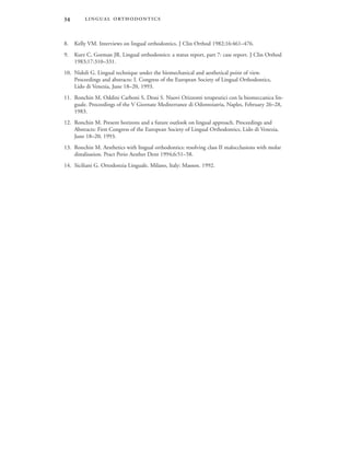  
8. Kelly VM. Interviews on lingual orthodontics. J Clin Orthod 1982;16:461–476.
9. Kurz C, Gorman JR. Lingual orthodontics: a status report, part 7: case report. J Clin Orthod
1983;17:310–331.
10. Nidoli G. Lingual technique under the biomechanical and aesthetical point of view.
Proceedings and abstracts: I. Congress of the European Society of Lingual Orthodontics,
Lido di Venezia, June 18–20, 1993.
11. Ronchin M, Oddini Carboni S, Dessi S. Nuovi Orizzonti terapeutici con la biomeccanica lin-
guale. Proceedings of the V Giornate Mediterranee di Odontoiatria, Naples, February 26–28,
1983.
12. Ronchin M. Present horizons and a future outlook on lingual approach. Proceedings and
Abstracts: First Congress of the European Society of Lingual Orthodontics, Lido di Venezia,
June 18–20, 1993.
13. Ronchin M. Aesthetics with lingual orthodontics: resolving class II malocclusions with molar
distalisation. Pract Perio Aesthet Dent 1994;6:51–58.
14. Siciliani G. Ortodonzia Linguale. Milano, Italy: Masson. 1992.
 