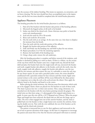  
ruin the accuracy of the indirect bonding. This means no separators, no extractions, and
no heavy cleaning. The last item should have been accomplished prior to the impres-
sions, and the first two items should be completed after the initial bracket placement.
Appliance Placement
The bonding procedure for the initial bracket placement is as follows:
1. Paint all of the brackets with the bracket-side portion of the bonding adhesive.
2. Microetch the lingual surface of all teeth to be bonded.
3. Isolate one-third of the dental arch. (Some clinicians may prefer to bond the
entire arch simultaneously.)
4. Acid etch the teeth for 20 to 30 seconds.
5. Rinse each tooth for 20 seconds.
6. Dry the teeth with an air syringe. At the same time use a hair dryer to displace
the moisture from the breath.
7. Paint the teeth with the tooth-side portion of the adhesive.
8. Reapply the bracket-side portion of the adhesive.
9. Fully and firmly seat the bonding tray and hold in place for one minute.
10. Repeat procedures 3 to 9 for the remaining segments.
11. Remove the hard shells of the bonding trays.
12. Using a sharp scaler, remove the soft undertrays.
After the bonding procedure is complete and before removal of the isolation, each
bracket is checked by pulling on it with an elastic. If there is a failure, cut the section
of the tray from which that bracket came into a single-tooth tray, discard the hard
shell and place the bracket back into the single-tooth soft tray, microetch the bracket
and tooth, reapply bracket side adhesive to the bracket, acid etch the tooth, rinse the
tooth, reapply tooth side adhesive, reapply the bracket side adhesive, seat the tray,
hold for two minutes and then remove the tray. It is advisable to retain the soft trays
for any future repairs. In cases with a porcelain jacket crown, the crown should be
conditioned with a porcelain etchant for four minutes and then rinsed. Apply some
normal etchant to the crown and blow off the excess followed by the silane primer
(it is important not to skip the etch as the acid activates the silane). Now apply the
adhesive bond to the bracket and bond it to the crown.
Before placing the initial archwires, the clinician must first determine which teeth
are to be engaged. Elastic chains are placed over the brackets on each of those teeth.
The chain is precut into two- or three-unit sections. Then, using a hemostat, it is
stretched over the brackets with the extra lumen pointing towards the gingiva. The
initial wires are then bent using a 1:1 photograph of the original malocclusion as a
guide. In most cases this wire will be a .0175 Respond wire (Ormco). When the proper
shape and length have been achieved, the distal ends are slid into the hinge caps or
tubes. The wire is then engaged into one of the anterior brackets, and the chain is
pulled back over the bracket so that a single lumen now encircles the archwire, form-
ing the double over-tie. Now with the wire stabilized, the rest of the brackets can be
engaged and the distal ends trimmed.
The patient is instructed how to care for their appliances and instructed on the
use of wax to prevent ulceration of the tongue. At this time it is important to encourage
the patient and assure him or her that the function and speech will return to normal.
 