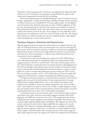 Lingual Orthodontics in a Labial Orthodontics Office 
The patient is then reappointed for a 40-minute visit approximately eight weeks later.
If there are teeth to be banded, wire separators are placed before the patient is dis-
missed and is reappointed one week later for the banding.
Forty-minute appointments are scheduled during the course of treatment for wire
changes, adjustments, or single-tooth bonding or banding. Changes of power products
or checks of elastic wear are scheduled for 20-minute appointments. At each appoint-
ment the assistant first checks the patient for any loose or broken appliances. If there
are none, she proceeds with the removal of the archwire to be adjusted or replaced.
This information should be noted in the chart and the doctor can now examine and
confirm the treatment noted in the chart. If any changes are to be made they can be
initiated now. Any adjustments to the wire can also be made at this time. The assistant
then reinserts the archwire (usually only one wire is adjusted during a single appoint-
ment) and applies any necessary power products.
Treatment Sequences (Extraction and Nonextraction)
After the appliances have been placed, the initial archwires are added. These are typi-
cally .0175 Respond (Ormco) arches. In nonextraction cases, the wire will engage all
the posterior teeth; in extraction treatment, it will form a sectional arch engaging only
those brackets anterior to the extraction sight. Minimal movement is expected from
these first wires. Their main purpose is to fill the space while the patient becomes
accustomed to the new appliances.
In nonextraction cases with crowding, the second arch is .016 TMA (Ormco)
wires with advancement loops (U-shaped loops which are compressed when fully
engaged) anterior to the first or second molars. These wires use the energy stored in
the compressed loops to expand the arch in an anterior direction. Full engagement of
the teeth can take place after sufficient space has been created. At this point rotations
can be corrected. After initial leveling and correction of rotations, a square or rectan-
gular wire is used to continue the leveling process and to torque any teeth in need.
The wire of choice is usually a .0175 × .0175 TMA (Ormco). This wire enables full
engagement of all brackets to complete the leveling and establish necessary torque.
In simple nonextraction treatment in which the patient maintains a Class I buccal
segment, this wire can be the final archwire. In cases requiring elastics, the square
TMA archwire should be followed by a .017 × .025 stainless steel archwire with
tiebacks in the mandible to ensure arch stability during elastic use. In the maxilla, a
.016 × .022 stainless steel archwire with a Curve of Spee is usually adequate to main-
tain arch integrity. After a Class I occlusion has been achieved, the patient is ready for
final detailing which can be done with a .016 stainless steel archwire.
In extraction treatment, the second arch is also a .016 TMA but without advance-
ment loops. Once again, only those teeth readily engaged are ligated. After initial
alignment, the TMA wire is removed, and a .016 × .022 stainless steel wire is bent
and placed in the mouth, engaging as many brackets as possible. The posterior seg-
ments are figure-eighted together using a steel ligature. Wire ligations are used on the
cuspids, and a power tube is tied in a figure-eight from the cuspids to the second
bicuspids. The cuspids are retracted until adequate space is available to completely
align the anterior segment. At this time, it is important to avoid complete retraction
of the cuspids as this will interfere with en masse retraction of the anterior segment.
After initial cuspid retraction, the original .016 TMA arch is replaced, and all brackets
 