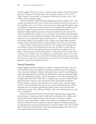  
are fully engaged. This wire is used in conjunction with rotation ties until all rotations
have been corrected. To develop torque and to continue leveling, a .0175 × .0175
TMA is placed. In the maxilla, it is common to follow this wire with a .017 × .025
TMA to achieve adequate torque.
When the dentition is fully leveled and aligned space closure is begun, .016 × .022
stainless steel archwires with a Curve of Spee in the maxilla arch and a reverse curve in
the mandibular arch are used. The anterior segments are figure-eighted together using
a steel ligature. Power tubes and power chains are then placed from cuspid to second
bicuspid to supply the necessary force for space closure (sliding mechanics). It is
important to figure-eight the segments so the power products can be used over the
shortest possible distance. Failure to do so can result in unwanted bowing of the dental
arches in both the vertical and horizontal planes. Once all of the space has been closed,
the patient can be prepared for elastics by placing a .017 × .025 stainless steel archwire
with omega tiebacks in the mandible. In the maxillary arch, figure-eight and power
products can be removed and brass electrodes soldered to the wire to act as tiebacks.
When a Class I occlusion has been achieved, .016 stainless steel finishing arches
can be placed. These wires should also have some type of tieback to ensure that no
spaces reopen. If the buccal segments do not have maximum interdigitation at this
point, a tooth positioner can be utilized. While a tooth positioner is very effective for
“socking in” an occlusion, they are inadequate to complete space closure or for correc-
tions of anterior positions. Four weeks after the delivery of the positioner, impressions
for retainers are made. Clear overlay retainers are used. They are excellent for retaining
alignment and provide exceptional esthetics.
Practice Promotion
Lingual appliances give the orthodontist a distinct competitive advantage. There are
many individuals who need and desire orthodontic treatment but are not willing to
wear conventional appliances. Many of these patients have gone for years hiding their
smiles and neglecting their oral health. By offering them treatment with lingual appli-
ances, the orthodontist provides a valuable and unique service. Many lingual patients
are high-profile individuals. While they are willing to pay a premium for their lingual
braces that others cannot see, they also openly discuss their treatment with their
friends, colleagues, relatives, and sometimes even strangers. They can become great
referral sources and goodwill emissaries for your practice. Referring dentists will also
appreciate that you are able to provide their patients with a service that the other
orthodontists cannot. They will be more likely to refer more of their patients to a full
service orthodontist.
Before the practice benefits from these and other advantages that lingual ortho-
dontics brings, it is important that the staff and the orthodontist feel confident and
comfortable with the lingual technique. The first step is to attend a complete
typodont course during which a step-by-step method to treat lingual cases is taught.
Once the orthodontist and his staff have achieved a high level of clinical proficiency,
the lingual patients can be incorporated into the normal schedule. They can be treated
side by side with the labial patients. Other than allowing adequate time, there are no
other special requirements for these patients.
 