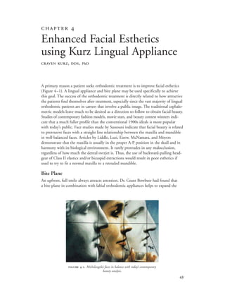 
A primary reason a patient seeks orthodontic treatment is to improve facial esthetics
(Figure 4–1). A lingual appliance and bite plane may be used specifically to achieve
this goal. The success of the orthodontic treatment is directly related to how attractive
the patients find themselves after treatment, especially since the vast majority of lingual
orthodontic patients are in careers that involve a public image. The traditional cephalo-
metric models leave much to be desired as a direction to follow to obtain facial beauty.
Studies of contemporary fashion models, movie stars, and beauty contest winners indi-
cate that a much fuller profile than the conventional 1900s ideals is more popular
with today’s public. Face studies made by Sassouni indicate that facial beauty is related
to protrusive faces with a straight line relationship between the maxilla and mandible
in well-balanced faces. Articles by Liddle, Luzi, Eirew, McNamara, and Moyers
demonstrate that the maxilla is usually in the proper A-P position in the skull and in
harmony with its biological environment. It rarely protrudes in any malocclusion,
regardless of how much the dental overjet is. Thus, the use of backward-pulling head-
gear of Class II elastics and/or bicuspid extractions would result in poor esthetics if
used to try to fit a normal maxilla to a retruded mandible.
Bite Plane
An upfront, full smile always attracts attention. Dr. Grant Bowbeer had found that
a bite plane in combination with labial orthodontic appliances helps to expand the
 
Enhanced Facial Esthetics
using Kurz Lingual Appliance
CRAVEN KURZ, DDS, PhD
 -. Michelangelo’s faces in balance with today’s contemporary
beauty analysis.
 