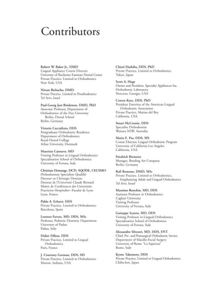 Robert W. Baker Jr., DMD
Lingual Appliance Course Director
University of Rochester Eastman Dental Center
Private Practice, Limited to Orthodontics
New York, USA
Nitzan Bichacho, DMD
Private Practice, Limited to Prosthodontics
Tel Aviv, Israel
Paul-Georg Jost Brinkman, DMD, PhD
Associate Professor, Department of
Orthodontics of the Free University
Berlin, Dental School
Berlin, Germany
Vittorio Cacciafesta, DDS
Postgraduate Orthodontic Residence
Department of Orthodontics
Royal Dental College
Arhus University, Denmark
Maurizio Cannavo, MD
Visiting Professor in Lingual Orthodontics
Specialization School of Orthodontics
University of Ferrara, Italy
Christian Demange, DCD, SQODE, CECSMO
Orthodontiste Spécialiste Qualifié
Docteur en Chirurgie Dentaire
Docteur de l’Université Claude Bernard
Maître de Conférences des Universités
Practicien Hospitalier—Faculté de Lyon
Lyon, France
Pablo A. Echarri, DDS
Private Practice, Limited to Orthodontics
Barcelona, Spain
Lorenzo Favero, MD, DDS, MSc
Professor, Pediatric Dentistry Department
University of Padua
Padua, Italy
Didier Fillion, DDS
Private Practice, Limited to Lingual
Orthodontics
Paris, France
J. Courtney Gorman, DDS, MS
Private Practice, Limited to Orthodontics
Marion, Indiana, USA
Chiori Hashiba, DDS, PhD
Private Practice, Limited to Orthodontics
Tokyo, Japan
Scott A. Huge
Owner and President, Specialty Appliances Inc.
Orthodontic Laboratory
Norcross, Georgia, USA
Craven Kurz, DDS, PhD
President Emeritus of the American Lingual
Orthodontic Association
Private Practice, Marina del Rey
California, USA
Stuart McCrostie, DDS
Specialist Orthodontist
Waitara NSW, Australia
Mario E. Paz, DDS, MS
Course Director, Lingual Orthodontic Program
University of California Los Angeles
California, USA
Friedrich Riemeier
Manager, Bending Art Company
Berlin, Germany
Rafi Romano, DMD, MSc
Private Practice, Limited to Orthodontics,
Emphasizing Adult and Lingual Orthodontics
Tel Aviv, Israel
Massimo Ronchin, MD, DDS
Assistant Professor in Orthodontics
Cagliari University
Visiting Professor
University of Ferrara, Italy
Guiseppe Scuzzo, MD, DDS
Visiting Professor in Lingual Orthodontics
Specialization School of Orthodontics
University of Ferrara, Italy
Alessandro Silvestri, MD, DDS, ENT
Chief, Pre- and Postsurgical Orthodontic Service
Department of Maxillo-Facial Surgery
University of Rome “La Sapienza”
Rome, Italy
Kyoto Takemoto, DDS
Private Practice, Limited to Lingual Orthodontics
Chiba-ken, Japan
Contributors
 