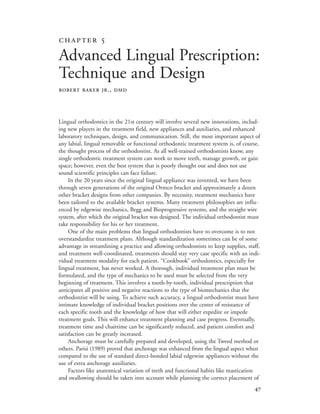 
Lingual orthodontics in the 21st century will involve several new innovations, includ-
ing new players in the treatment field, new appliances and auxiliaries, and enhanced
laboratory techniques, design, and communication. Still, the most important aspect of
any labial, lingual removable or functional orthodontic treatment system is, of course,
the thought process of the orthodontist. As all well-trained orthodontists know, any
single orthodontic treatment system can work to move teeth, manage growth, or gain
space; however, even the best system that is poorly thought out and does not use
sound scientific principles can face failure.
In the 20 years since the original lingual appliance was invented, we have been
through seven generations of the original Ormco bracket and approximately a dozen
other bracket designs from other companies. By necessity, treatment mechanics have
been tailored to the available bracket systems. Many treatment philosophies are influ-
enced by edgewise mechanics, Begg and Bioprogressive systems, and the straight wire
system, after which the original bracket was designed. The individual orthodontist must
take responsibility for his or her treatment.
One of the main problems that lingual orthodontists have to overcome is to not
overstandardize treatment plans. Although standardization sometimes can be of some
advantage in streamlining a practice and allowing orthodontists to keep supplies, staff,
and treatment well-coordinated, treatments should stay very case specific with an indi-
vidual treatment modality for each patient. “Cookbook” orthodontics, especially for
lingual treatment, has never worked. A thorough, individual treatment plan must be
formulated, and the type of mechanics to be used must be selected from the very
beginning of treatment. This involves a tooth-by-tooth, individual prescription that
anticipates all positive and negative reactions to the type of biomechanics that the
orthodontist will be using. To achieve such accuracy, a lingual orthodontist must have
intimate knowledge of individual bracket positions over the center of resistance of
each specific tooth and the knowledge of how that will either expedite or impede
treatment goals. This will enhance treatment planning and case progress. Eventually,
treatment time and chairtime can be significantly reduced, and patient comfort and
satisfaction can be greatly increased.
Anchorage must be carefully prepared and developed, using the Tweed method or
others. Parisi (1989) proved that anchorage was enhanced from the lingual aspect when
compared to the use of standard direct-bonded labial edgewise appliances without the
use of extra anchorage auxiliaries.
Factors like anatomical variation of teeth and functional habits like mastication
and swallowing should be taken into account while planning the correct placement of
 
Advanced Lingual Prescription:
Technique and Design
ROBERT BAKER JR., DMD
 