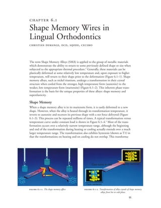 
The term Shape Memory Alloys (SMA) is applied to the group of metallic materials
which demonstrate the ability to return to some previously defined shape or size when
subjected to the appropriate thermal procedure.1
Generally, these materials can be
plastically deformed at some relatively low temperature and, upon exposure to higher
temperature, will return to their shape prior to the deformation (Figure 6.1–1). Shape
memory alloys, such as nickel titanium, undergo a transformation in their crystal
structure when cooled from the stronger, high temperature form (austenite) to the
weaker, low temperature form (martensite) (Figure 6.1–2). This inherent phase trans-
formation is the basis for the unique properties of these alloys: shape memory and
superelasticity.
Shape Memory
When a shape memory alloy is in its martensite form, it is easily deformed to a new
shape. However, when the alloy is heated through its transformation temperature, it
reverts to austenite and recovers its previous shape with a net force delivered (Figure
6.1–3). This process can be repeated millions of times. A typical transformation versus
temperature curve under constant load is shown in Figure 6.1–4.1
Most of the trans-
formation occurs over a relatively narrow temperature range, although the beginning
and end of the transformation during heating or cooling actually extends over a much
larger temperature range. The transformation also exhibits hysteresis (shown as T1) in
that the transformations on heating and on cooling do not overlap. This transforma-
 .
Shape Memory Wires in
Lingual Orthodontics
CHRISTIAN DEMANGE, DCD, SQODE, CECSMO
 .-. The shape memory effect.  .-. Transformation of alloy crystals of shape memory
alloys from hot to cold phase.
Heating Cooling
Cold turns to Hot
Face centered
Body centered
 