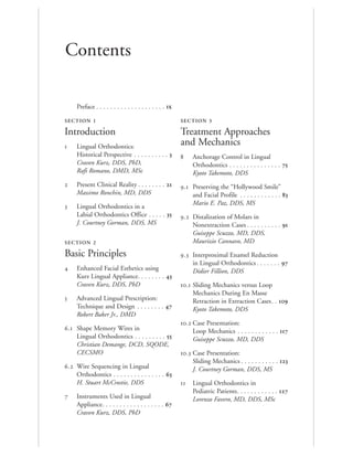 Contents
Preface . . . . . . . . . . . . . . . . . . . . 
SECTION 1
Introduction
 Lingual Orthodontics:
Historical Perspective . . . . . . . . . . 
Craven Kurz, DDS, PhD,
Rafi Romano, DMD, MSc
 Present Clinical Reality . . . . . . . . 
Massimo Ronchin, MD, DDS
 Lingual Orthodontics in a
Labial Orthodontics Office . . . . . 
J. Courtney Gorman, DDS, MS
SECTION 2
Basic Principles
 Enhanced Facial Esthetics using
Kurz Lingual Appliance. . . . . . . . 
Craven Kurz, DDS, PhD
 Advanced Lingual Prescription:
Technique and Design . . . . . . . . 
Robert Baker Jr., DMD
. Shape Memory Wires in
Lingual Orthodontics . . . . . . . . . 
Christian Demange, DCD, SQODE,
CECSMO
. Wire Sequencing in Lingual
Orthodontics . . . . . . . . . . . . . . . 
H. Stuart McCrostie, DDS
 Instruments Used in Lingual
Appliance. . . . . . . . . . . . . . . . . . 
Craven Kurz, DDS, PhD
SECTION 3
Treatment Approaches
and Mechanics
 Anchorage Control in Lingual
Orthodontics . . . . . . . . . . . . . . . 
Kyoto Takemoto, DDS
. Preserving the “Hollywood Smile”
and Facial Profile . . . . . . . . . . . . 
Mario E. Paz, DDS, MS
. Distalization of Molars in
Nonextraction Cases . . . . . . . . . . 
Guiseppe Scuzzo, MD, DDS,
Maurizio Cannavo, MD
. Interproximal Enamel Reduction
in Lingual Orthodontics . . . . . . . 
Didier Fillion, DDS
. Sliding Mechanics versus Loop
Mechanics During En Masse
Retraction in Extraction Cases. . 
Kyoto Takemoto, DDS
. Case Presentation:
Loop Mechanics . . . . . . . . . . . . 
Guiseppe Scuzzo, MD, DDS
. Case Presentation:
Sliding Mechanics . . . . . . . . . . . 
J. Courtney Gorman, DDS, MS
 Lingual Orthodontics in
Pediatric Patients. . . . . . . . . . . . 
Lorenzo Favero, MD, DDS, MSc
 