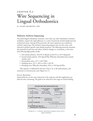 
 .
Wire Sequencing in
Lingual Orthodontics
H. STUART McCROSTIE, DDS
 .-. A schematic representation of sequence of wires used in
lingual orthodontics.
Defensive Archwire Sequencing
Successful lingual orthodontic treatment, more than any other orthodontic treatment
modalities, requires the rigid adherence to a series of protocols of both intellectual and
mechanical nature. Among all the protocols, the most important one is defensive
archwire sequencing. This archwire sequencing program uses very few wires, each
selected to perform specific tasks during treatment. The following protocols maximize
the potential of each wire and reduce archwire changes to a minimum, at the same
time effecting high quality results.
• First initial archwires: .016 Ni-Ti (Rarely an 0.0155 or .0175 Respond)
• Second initial archwire: .016 Special-Plus Wilcocks (Australian) heat-treated
stainless steel
• Intermediate wires: .017 × .025 TMA
• Finishing wires: .017 × .025 or .016 × .022 SS
• Detailing wires: Wilcocks (Australian) .016 or .018 Special-Plus
This sequence is followed for all cases: Class I, II, or III malocclusions, and
extraction or nonextraction cases (Figure 6.2–1).
INITIAL ARCHWIRES
Initial archwires are the most important in the sequence and their application can
often be time consuming. The goals to be achieved at this stage are initial levelling,
EXTRACTION AND NON-EXTRACTION
1) 0.016 NiTi with increased 0.016 Wilcocks
crowding Special +
minimal crowding BOND—all teeth a) advancement loops
all teeth bracketed initially unbracketed 6 6
b) stops at 6 6
2) 0.017 X 0.025 TMA
if all teeth were
initially bracketed
3) 0.017 X 0.025 S/S a) .016 X 0.022 s/s
b) 0.018 Wilcocks Special Plus
4) 0.016 Wilcocks Special +
Finishing arch if necessary
®
©
©
®
®
®
®
®®®®
 