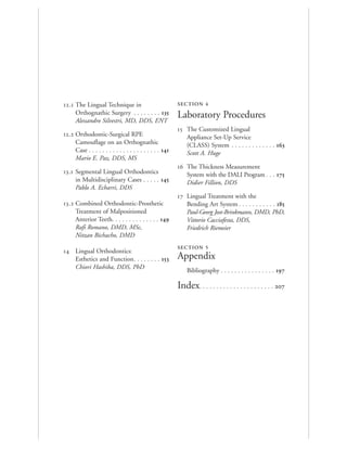 . The Lingual Technique in
Orthognathic Surgery . . . . . . . . 
Alessandro Silvestri, MD, DDS, ENT
. Orthodontic-Surgical RPE
Camouflage on an Orthognathic
Case . . . . . . . . . . . . . . . . . . . . . 
Mario E. Paz, DDS, MS
. Segmental Lingual Orthodontics
in Multidisciplinary Cases . . . . . 
Pablo A. Echarri, DDS
. Combined Orthodontic-Prosthetic
Treatment of Malpositioned
Anterior Teeth. . . . . . . . . . . . . . 
Rafi Romano, DMD, MSc,
Nitzan Bichacho, DMD
 Lingual Orthodontics:
Esthetics and Function. . . . . . . . 
Chiori Hashiba, DDS, PhD
SECTION 4
Laboratory Procedures
 The Customized Lingual
Appliance Set-Up Service
(CLASS) System . . . . . . . . . . . . . 
Scott A. Huge
 The Thickness Measurement
System with the DALI Program . . . 
Didier Fillion, DDS
 Lingual Treatment with the
Bending Art System . . . . . . . . . . . 
Paul-Georg Jost-Brinkmann, DMD, PhD,
Vittorio Cacciafesta, DDS,
Friedrich Riemeier
SECTION 5
Appendix
Bibliography . . . . . . . . . . . . . . . . 
Index. . . . . . . . . . . . . . . . . . . . . . 
 