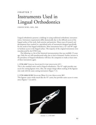 
Lingual orthodontics presents a challenge in using traditional orthodontic instrumen-
tation. Instrument requirements differ dramatically due to the difficult access of the
lingual surface of the teeth, both anterior and posterior. Many years of research and
development have resulted in a specialized series of instruments designed specifically
for the needs of the lingual orthodontist. Most instruments have a 45° and 90° angle
to facilitate access to the lingual surface. The majority of the original instruments were
manufactured by the ETM Corp.
The following is a list of the historical instrumentation that was available 15 years
ago. Only few are still manufactured today due to lack of demand. Further increase in
the prevalence of lingual orthodontics will force the companies to make at least some
of these instruments again.
1. ETM–8007 LINGUAL LIGATURE CUTTER (ANGULATED 45°)
This is the standard cutter used in lingual orthodontics. The 45° angle provides easy
access for cutting ligature wires. Also, the unique design allows tucking of the ligature
wire ends with the same cutting instrument (Figure 7–1).
2. ETM–8006 KURZ LIGATURE WIRE CUTTER (ANGULATED 90°)
This ligature cutter works much like the 45° cutter, but provides easier access to some
areas (Figures 7–2a and b).
 
Instruments Used in
Lingual Orthodontics
CRAVEN KURZ, DDS, PhD
 -. ETM–8007.
 