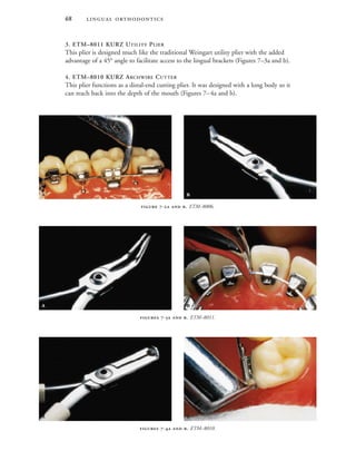  
3. ETM–8011 KURZ UTILITY PLIER
This plier is designed much like the traditional Weingart utility plier with the added
advantage of a 45° angle to facilitate access to the lingual brackets (Figures 7–3a and b).
4. ETM–8010 KURZ ARCHWIRE CUTTER
This plier functions as a distal-end cutting plier. It was designed with a long body so it
can reach back into the depth of the mouth (Figures 7–4a and b).
 -  . ETM–8006.
 -  . ETM–8011.
 -  . ETM–8010.
 
 
 
 