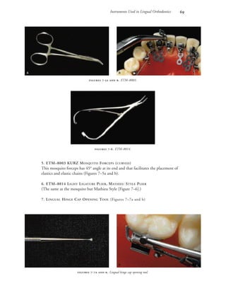 Instruments Used in Lingual Orthodontics 
5. ETM–8003 KURZ MOSQUITO FORCEPS (CURVED)
This mosquito forceps has 45° angle at its end and that facilitates the placement of
elastics and elastic chains (Figures 7–5a and b).
6. ETM–8014 LIGHT LIGATURE PLIER, MATHIEU STYLE PLIER
(The same as the mosquito but Mathieu Style [Figure 7–6].)
7. LINGUAL HINGE CAP OPENING TOOL (Figures 7–7a and b)
 -  . Lingual hinge cap opening tool.
 -  . ETM–8003.
 -. ETM–8014.
 
 
 