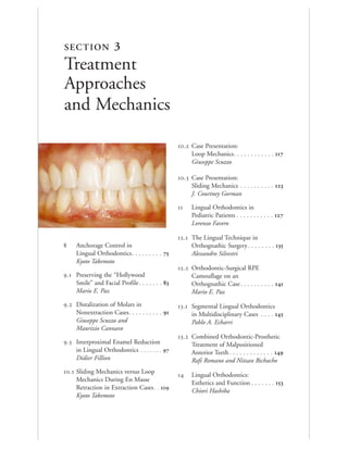 . Case Presentation:
Loop Mechanics. . . . . . . . . . . . 
Giuseppe Scuzzo
. Case Presentation:
Sliding Mechanics . . . . . . . . . . 
J. Courtney Gorman
 Lingual Orthodontics in
Pediatric Patients . . . . . . . . . . . 
Lorenzo Favero
. The Lingual Technique in
Orthognathic Surgery . . . . . . . . 
Alessandro Silvestri
. Orthodontic-Surgical RPE
Camouflage on an
Orthognathic Case. . . . . . . . . . 
Mario E. Paz
. Segmental Lingual Orthodontics
in Multidisciplinary Cases . . . . 
Pablo A. Echarri
. Combined Orthodontic-Prosthetic
Treatment of Malpositioned
Anterior Teeth . . . . . . . . . . . . . 
Rafi Romano and Nitzan Bichacho
 Lingual Orthodontics:
Esthetics and Function . . . . . . . 
Chiori Hashiba
 Anchorage Control in
Lingual Orthodontics. . . . . . . . . 
Kyoto Takemoto
. Preserving the “Hollywood
Smile” and Facial Profile. . . . . . . 
Mario E. Paz
. Distalization of Molars in
Nonextraction Cases. . . . . . . . . . 
Giuseppe Scuzzo and
Maurizio Cannavo
. Interproximal Enamel Reduction
in Lingual Orthodontics . . . . . . . 
Didier Fillion
. Sliding Mechanics versus Loop
Mechanics During En Masse
Retraction in Extraction Cases. . 
Kyoto Takemoto
SECTION 3
Treatment
Approaches
and Mechanics
 