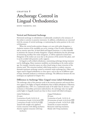 
Vertical and Horizontal Anchorage
Horizontal anchorage in orthodontics is traditionally considered as the resistance of
the molars to anterior or posterior movement. In addition, orthodontists are concerned
with the concept of vertical anchorage, or maintaining the molar position in the verti-
cal dimension.
When the vertical molar position changes, as is seen with molar elongation, a
clockwise rotation of the mandible can occur, creating a Class II molar relationship
and an anterior open bite. In both labial and lingual treatments, it is often desirable
to minimize the amount of molar elongation. Lingual orthodontics has the advantage
of minimizing maxillary first molar elongation, as will be explained in detail later.
Elongation of the molars can occur due to the presence of the anterior bite plane, and
it can be avoided with posterior acrylic supports.
In lingual as well as labial orthodontics, maintaining anchorage during treatment
can be challenging. Many treatment modalities are demanding on the molar anchor-
age. For example, extraction spaces are often closed using en masse retraction of the
anterior teeth. This retraction method, while being sensitive to esthetic concerns,
demands maximum anchorage control to minimize molar anchorage loss. Other tech-
niques used in lingual orthodontics to close spaces, such as the use of different types
of loops, demands moderate to minimum anchorage. The differences between the two
techniques are explained in Chapter 10.1.
Differences in Anchorage Value: Lingual versus Labial Orthodontics
The anchorage value of the posterior teeth in the anterior-posterior and vertical direc-
tions appear to be higher in lingual orthodontics than in labial orthodontics (Takemoto,
unpublished data, 1997). In a randomized study of 44 adult Class II, division 1 mal-
occlusions or bimaxillary protrusion malocclusions, the anchorage value was signifi-
cantly higher in lingually treated case than in those treated with labial techniques.
Labial Orthodontics Lingual Orthodontics
24 cases: 20 cases:
2-extraction of teeth 14,24 (4–4) 3-extraction of teeth 14,24 (4–4)
15-extraction of teeth 14,24,34,44 10-extraction of teeth 14,24,34,44
7-extraction of teeth 14,24,35,45 7-extraction of teeth 14,24,35,45
Treated with straight wire appliance Treated by en masse retraction
Canine retraction with sliding mechanics Retraction with loop mechanics
Anterior segment retraction with loop Mostly with T-loop mechanics
mechanics
 
Anchorage Control in
Lingual Orthodontics
KYOTO TAKEMOTO, DDS
(4

4
)5 5 (4

4
)5 5
(4

4
)4 4 (4

4
)4 4
 