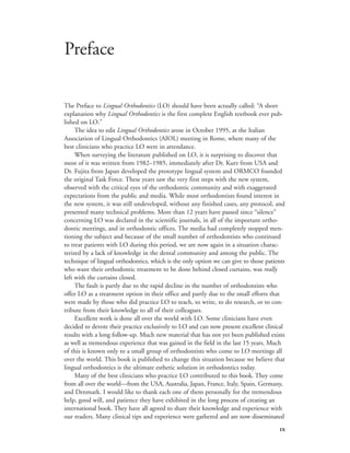 
The Preface to Lingual Orthodontics (LO) should have been actually called: “A short
explanation why Lingual Orthodontics is the first complete English textbook ever pub-
lished on LO.”
The idea to edit Lingual Orthodontics arose in October 1995, at the Italian
Association of Lingual Orthodontics (AIOL) meeting in Rome, where many of the
best clinicians who practice LO were in attendance.
When surveying the literature published on LO, it is surprising to discover that
most of it was written from 1982–1985, immediately after Dr. Kurz from USA and
Dr. Fujita from Japan developed the prototype lingual system and ORMCO founded
the original Task Force. These years saw the very first steps with the new system,
observed with the critical eyes of the orthodontic community and with exaggerated
expectations from the public and media. While most orthodontists found interest in
the new system, it was still undeveloped, without any finished cases, any protocol, and
presented many technical problems. More than 12 years have passed since “silence”
concerning LO was declared in the scientific journals, in all of the important ortho-
dontic meetings, and in orthodontic offices. The media had completely stopped men-
tioning the subject and because of the small number of orthodontists who continued
to treat patients with LO during this period, we are now again in a situation charac-
terized by a lack of knowledge in the dental community and among the public. The
technique of lingual orthodontics, which is the only option we can give to those patients
who want their orthodontic treatment to be done behind closed curtains, was really
left with the curtains closed.
The fault is partly due to the rapid decline in the number of orthodontists who
offer LO as a treatment option in their office and partly due to the small efforts that
were made by those who did practice LO to teach, to write, to do research, or to con-
tribute from their knowledge to all of their colleagues.
Excellent work is done all over the world with LO. Some clinicians have even
decided to devote their practice exclusively to LO and can now present excellent clinical
results with a long follow-up. Much new material that has not yet been published exists
as well as tremendous experience that was gained in the field in the last 15 years. Much
of this is known only to a small group of orthodontists who come to LO meetings all
over the world. This book is published to change this situation because we believe that
lingual orthodontics is the ultimate esthetic solution in orthodontics today.
Many of the best clinicians who practice LO contributed to this book. They come
from all over the world—from the USA, Australia, Japan, France, Italy, Spain, Germany,
and Denmark. I would like to thank each one of them personally for the tremendous
help, good will, and patience they have exhibited in the long process of creating an
international book. They have all agreed to share their knowledge and experience with
our readers. Many clinical tips and experience were gathered and are now disseminated
Preface
 