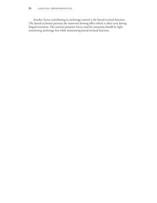  
Another factor contributing to anchorage control is the lateral occlusal function.
The lateral occlusion prevents the transverse bowing effect which is often seen during
lingual treatment. The anterior-posterior forces used for retraction should be light,
minimizing anchorage loss while maintaining lateral occlusal function.
 