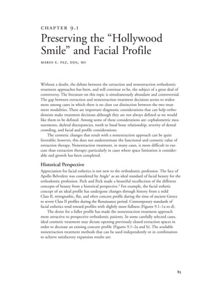 
Without a doubt, the debate between the extraction and nonextraction orthodontic
treatment approaches has been, and will continue to be, the subject of a great deal of
controversy. The literature on this topic is simultaneously abundant and controversial.
The gap between extraction and nonextraction treatment decisions seems to widen
more among cases in which there is no clear cut distinction between the two treat-
ment modalities. There are important diagnostic considerations that can help ortho-
dontists make treatment decisions although they are not always defined as we would
like them to be defined. Among some of these considerations are: cephalometric mea-
surements, skeletal discrepancies, tooth to basal bone relationship, severity of dental
crowding, and facial and profile considerations.
The cosmetic changes that result with a nonextraction approach can be quite
favorable; however, this does not underestimate the functional and cosmetic value of
extraction therapy. Nonextraction treatment, in many cases, is more difficult to exe-
cute than extraction therapy; particularly in cases where space limitation is consider-
able and growth has been completed.
Historical Perspective
Appreciation for facial esthetics is not new to the orthodontic profession. The face of
Apollo Belvedere was considered by Angle1
as an ideal standard of facial beauty for the
orthodontic profession. Peck and Peck made a beautiful recollection of the different
concepts of beauty from a historical perspective.2
For example, the facial esthetic
concept of an ideal profile has undergone changes through history from a mild
Class II, retrognathic, flat, and often concave profile during the time of ancient Greece
to severe Class II profiles during the Renaissance period. Contemporary standards of
facial esthetics tend toward profiles with slightly more fullness (Figures 9.1–1a to d).
The desire for a fuller profile has made the nonextraction treatment approach
more attractive to prospective orthodontic patients. In some carefully selected cases,
ideal cosmetic treatment may dictate opening previously closed extraction spaces in
order to decrease an existing concave profile (Figures 9.1–2a and b). The available
nonextraction treatment methods that can be used independently or in combination
to achieve satisfactory expansion results are:
 .
Preserving the “Hollywood
Smile” and Facial Profile
MARIO E. PAZ, DDS, MS
 