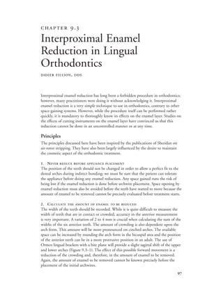 
Interproximal enamel reduction has long been a forbidden procedure in orthodontics;
however, many practitioners were doing it without acknowledging it. Interproximal
enamel reduction is a very simple technique to use in orthodontics, contrary to other
space-gaining systems. However, while the procedure itself can be performed rather
quickly, it is mandatory to thoroughly know its effects on the enamel layer. Studies on
the effects of cutting instruments on the enamel layer have convinced us that this
reduction cannot be done in an uncontrolled manner or at any time.
Principles
The principles discussed here have been inspired by the publications of Sheridan on
air-rotor stripping. They have also been largely influenced by the desire to maintain
the cosmetic aspect of the orthodontic treatment.
1. NEVER REDUCE BEFORE APPLIANCE PLACEMENT
The position of the teeth should not be changed in order to allow a perfect fit to the
dental arches during indirect bonding; we must be sure that the patient can tolerate
the appliance before doing any enamel reduction. Any space gained runs the risk of
being lost if the enamel reduction is done before archwire placement. Space opening by
enamel reduction must also be avoided before the teeth have started to move because the
amount of enamel to be removed cannot be precisely evaluated before treatment starts.
2. CALCULATE THE AMOUNT OF ENAMEL TO BE REDUCED
The width of the teeth should be recorded. While it is quite difficult to measure the
width of teeth that are in contact or crowded, accuracy in the anterior measurement
is very important. A variation of 2 to 4 mm is crucial when calculating the sum of the
widths of the six anterior teeth. The amount of crowding is also dependent upon the
arch form. This amount will be more pronounced on cinched arches. The available
space can be increased by rounding the arch form in the bicuspid area and the position
of the anterior teeth can be in a more protrusive position in an adult. The use of
Ormco lingual brackets with a bite plane will provide a slight sagittal shift of the upper
and lower arches (Figure 9.3–1). The effect of this possible forward movement is a
reduction of the crowding and, therefore, in the amount of enamel to be removed.
Again, the amount of enamel to be removed cannot be known precisely before the
placement of the initial archwires.
 .
Interproximal Enamel
Reduction in Lingual
Orthodontics
DIDIER FILLION, DDS
 