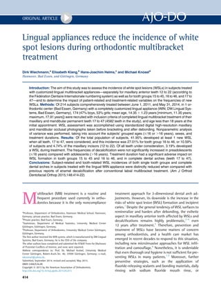 Lingual appliances reduce the incidence of white
spot lesions during orthodontic multibracket
treatment
Dirk Wiechmann,a
Elisabeth Klang,b
Hans-Joachim Helms,c
and Michael Kn€oseld
Hannover, Bad Essen, and G€ottingen, Germany
Introduction: The aim of this study was to assess the incidence of white spot lesions (WSLs) in subjects treated
with customized lingual multibracket appliances—separately for maxillary anterior teeth 12 to 22 (according to
the Federation Dentaire Internationale numbering system) as well as for tooth groups 15 to 45, 16 to 46, and 17 to
47—and to determine the impact of patient-related and treatment-related variables on the frequencies of new
WSLs. Methods: Of 214 subjects comprehensively treated between June 1, 2011, and May 31, 2014, in 1 or-
thodontic center (Bad Essen, Germany) with a completely customized lingual appliance (WIN; DW Lingual Sys-
tems, Bad Essen, Germany), 174 (47% boys, 53% girls; mean age, 14.35 6 1.23 years [minimum, 11.35 years;
maximum, 17.91 years]) were recruited with inclusion criteria of completed lingual multibracket treatment of their
maxillary and mandibular permanent teeth 17 to 47 (4582 teeth in the study), and age less than 18 years at the
initial appointment. WSL assessment was accomplished using standardized digital high-resolution maxillary
and mandibular occlusal photographs taken before bracketing and after debonding. Nonparametric analysis
of variance was performed, taking into account the subjects' grouped ages (#16 or .16 years), sexes, and
treatment durations. Results: Of the total population of subjects, 41.95% developed at least 1 new WSL
when all teeth, 17 to 47, were considered, and this incidence was 27.01% for tooth group 16 to 46, or 10.59%
of subjects and 4.74% of the maxillary incisors (12 to 22). Of all teeth under consideration, 3.19% developed
a WSL during treatment. The frequencies of decalciﬁcation were not signiﬁcantly increased in preadolescents
(#16 years) compared with adolescents (.16 years). Treatment duration had a signiﬁcant adverse impact on
WSL formation in tooth groups 15 to 45 and 16 to 46, and in complete dental arches (teeth 17 to 47).
Conclusions: Subject-related and tooth-related WSL incidences of both single tooth groups and complete
dental arches in subjects treated with the lingual WIN appliance were distinctly reduced when compared with
previous reports of enamel decalciﬁcation after conventional labial multibracket treatment. (Am J Orthod
Dentofacial Orthop 2015;148:414-22)
M
ultibracket (MB) treatment is a routine and
frequent procedure used currently in ortho-
dontics because it is the only noncompliance
treatment approach for 3-dimensional dental arch ad-
justments. However, its downside is the increase in the
risks of white spot lesion (WSL) formation and incipient
caries.1
Despite the general tendency of WSL surfaces to
remineralize and harden after debonding, the esthetic
aspect in maxillary anterior teeth affected by WSLs and
decalciﬁcations remains highly problematic,2-4
even
12 years after treatment.5
Therefore, prevention and
treatment of WSLs have become matters of concern
among orthodontists, and a health care market has
emerged in recent decades to respond to this situation,
including new microinvasive approaches for WSL inﬁl-
tration and camouﬂage.6
Nonetheless, it is undeniable
that even thorough oral hygiene is not sufﬁcient for pre-
venting WSLs in many patients.1,7
Moreover, further
preventive strategies, such as the application of
ﬂuoride-releasing sealants and bonding materials, daily
rinsing with sodium ﬂuoride mouth rinse, or
a
Professor, Department of Orthodontics, Hannover Medical School, Hannover,
Germany; private practice, Bad Essen, Germany.
b
Private practice, Bad Essen, Germany.
c
Statistician, Department of Medical Statistics, University Medical Center
G€ottingen, G€ottingen, Germany.
d
Professor, Department of Orthodontics, University Medical Center G€ottingen,
G€ottingen, Germany.
The ﬁrst author invented the WIN system, which is manufactured by DW Lingual
Systems, Bad Essen, Germany; he is the CEO of the company.
The other authors have completed and submitted the ICMJE Form for Disclosure
of Potential Conﬂicts of Interest, and none were reported.
Address correspondence to: Prof. Dr. Michael Kn€osel, University Medical
Center G€ottingen, Robert-Koch-Str. 40, 37099 G€ottingen, Germany; e-mail,
mknoesel@yahoo.de.
Submitted, September 2014; revised and accepted, May 2015.
0889-5406/$36.00
Copyright Ó 2015 by the American Association of Orthodontists.
http://dx.doi.org/10.1016/j.ajodo.2015.05.015
414
ORIGINAL ARTICLE
 