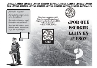 LINGUA-LATINA-LINGUA-LATINA-LINGUA-LATINA-LINGUA-LATINA-LINGUA-LATINA
GUA-LATINA-LINGUA-LATINA-LINGUA-LATINA-LINGUA-LATINA-LINGUA-LATINA-LIN


 ¿Quién fue Augusto?
 ¿Por qué a los emperadores
 se les llama César?               http://www.uv.es/seecvalc/
                                  http://seecvalc.blogspot.com/
 ¿Por qué moría gente en el     https://www.facebook.com/SEEC.
 circo devorada por fieras?
 ¿Por qué el español para
                                        Valencia.Castellon
                                     Twitter: @SEEC_ValCast
                                                                  ¿por quÉ
 referirse a uno mismo utili-
 za yo, me, mí, conmigo?
                                                                  escoger
                                                                  latÍn en
                                                                   4º eso?
                                           SEEC




                                                                   ?
 
