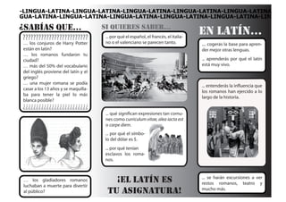 -LINGUA-LATINA-LINGUA-LATINA-LINGUA-LATINA-LINGUA-LATINA-LINGUA-LATINA
GUA-LATINA-LINGUA-LATINA-LINGUA-LATINA-LINGUA-LATINA-LINGUA-LATINA-LIN

¿sabÍas que...                        si quieres saber...
?????????????????????????              ... por qué el español, el francés, el italia-
                                                                                        en latÍn...
 … los conjuros de Harry Potter        no o el valenciano se parecen tanto.             .... cogerás la base para apren-
 están en latín?                                                                        der mejor otras lenguas.
 … los romanos fundaron tu
 ciudad?                                                                                ... aprenderás por qué el latín
 … más del 50% del vocabulario                                                          está muy vivo.
 del inglés proviene del latín y el
 griego?
 … una mujer romana se podía
                                                                                        ... entenderás la influencia que
 casar a los 13 años y se maquilla-
                                                                                        los romanos han ejercido a lo
 ba para tener la piel lo más
                                                                                        largo de la historia.
 blanca posible?
¿¿¿¿¿¿¿¿¿¿¿¿¿¿¿¿¿¿¿¿¿¿¿¿¿
                                       ... qué significan expresiones tan comu-
                                       nes como curriculum vitae, alea iacta est
                                       o carpe diem.
                                       ... por qué el símbo-
                                       lo del dólar es $.
                                       ... por qué tenían
                                       esclavos los roma-
                                       nos.


                                                                                        ... se harán excursiones a ver
 … los gladiadores romanos                ¡el latÍn es                                  restos romanos, teatro y
 luchaban a muerte para divertir
                                                                                        mucho más.
 al público?                            tu asignatura!
 