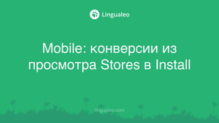 Mobile: конверсии из
просмотра Stores в Install
lingualeo.com
 