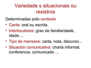 Variedade s situacionais ou
             rexistros
Determinadas polo contexto
• Canle: oral ou escrita.
• Interlocutores: grao de familiaridade,
  idade…
• Tipo de mensaxe: carta, nota, discurso...
• Situación comunicativa: charla informal,
  conferencia, comunicado …
 