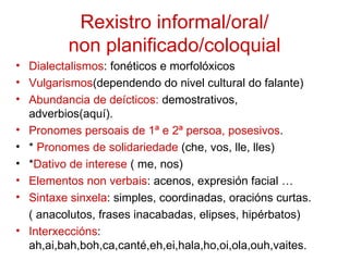 Rexistro informal/oral/
          non planificado/coloquial
• Dialectalismos: fonéticos e morfolóxicos
• Vulgarismos(dependendo do nivel cultural do falante)
• Abundancia de deícticos: demostrativos,
  adverbios(aquí).
• Pronomes persoais de 1ª e 2ª persoa, posesivos.
• * Pronomes de solidariedade (che, vos, lle, lles)
• *Dativo de interese ( me, nos)
• Elementos non verbais: acenos, expresión facial …
• Sintaxe sinxela: simples, coordinadas, oracións curtas.
  ( anacolutos, frases inacabadas, elipses, hipérbatos)
• Interxeccións:
  ah,ai,bah,boh,ca,canté,eh,ei,hala,ho,oi,ola,ouh,vaites.
 