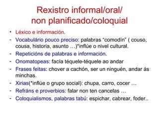 Rexistro informal/oral/
         non planificado/coloquial
• Léxico e información.
- Vocabulário pouco preciso: palabras “comodín” ( couso,
  cousa, historia, asunto …)*inflúe o nivel cultural.
- Repeticións de palabras e información.
- Onomatopeas: facía téquele-téquele ao andar
- Frases feitas: chover a cachón, ser un ninguén, andar ás
  minchas.
- Xirias(*inflúe o grupo social): chupa, carro, cocer …
- Refráns e proverbios: falar non ten cancelas …
- Coloquialismos, palabras tabú: espichar, cabrear, foder..
 