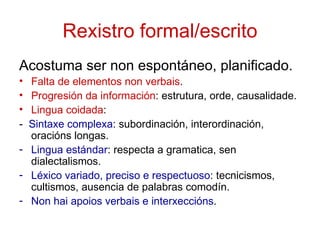 Rexistro formal/escrito
Acostuma ser non espontáneo, planificado.
• Falta de elementos non verbais.
• Progresión da información: estrutura, orde, causalidade.
• Lingua coidada:
- Sintaxe complexa: subordinación, interordinación,
  oracións longas.
- Lingua estándar: respecta a gramatica, sen
  dialectalismos.
- Léxico variado, preciso e respectuoso: tecnicismos,
  cultismos, ausencia de palabras comodín.
- Non hai apoios verbais e interxeccións.
 