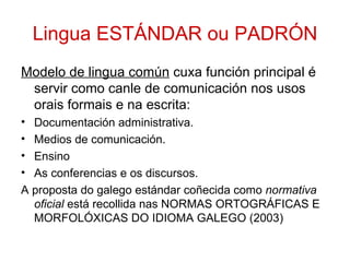Lingua ESTÁNDAR ou PADRÓN
Modelo de lingua común cuxa función principal é
 servir como canle de comunicación nos usos
 orais formais e na escrita:
• Documentación administrativa.
• Medios de comunicación.
• Ensino
• As conferencias e os discursos.
A proposta do galego estándar coñecida como normativa
  oficial está recollida nas NORMAS ORTOGRÁFICAS E
  MORFOLÓXICAS DO IDIOMA GALEGO (2003)
 