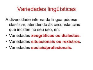 Variedades lingüísticas
A diversidade interna da lingua pódese
  clasificar, atendendo ás circunstancias
  que inciden no seu uso, en:
• Variedades xeográficas ou dialectos.
• Variedades situacionais ou rexistros.
• Variedades sociais/profesionais.
 