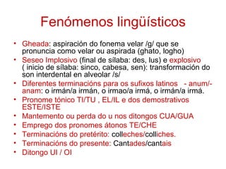 Fenómenos lingüísticos
• Gheada: aspiración do fonema velar /g/ que se
  pronuncia como velar ou aspirada (ghato, logho)
• Seseo Implosivo (final de sílaba: des, lus) e explosivo
  ( inicio de sílaba: sinco, cabesa, sen): transformación do
  son interdental en alveolar /s/
• Diferentes terminacións para os sufixos latinos - anum/-
  anam: o irmán/a irmán, o irmao/a irmá, o irmán/a irmá.
• Pronome tónico TI/TU , EL/IL e dos demostrativos
  ESTE/ISTE
• Mantemento ou perda do u nos ditongos CUA/GUA
• Emprego dos pronomes átonos TE/CHE
• Terminacións do pretérito: colleches/colliches.
• Terminacións do presente: Cantades/cantais
• Ditongo UI / OI
 