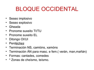BLOQUE OCCIDENTAL
•   Seseo implosivo
•   Seseo explosivo
•   Gheada
•   Pronome suxeito TI/TU
•   Pronome suxeito EL
•   Ditongo OI/UI
•   Perdéches
•   Terminación NS, camións, xamóns
•   Terminación ÁN para masc. e fem.( verán, man,mañán)
•   Formas: cantades, comedes
•   * Zonas de cheísmo, teísmo.
 