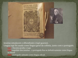 Jesuítas	
  estudaram	
  e	
  difundiram	
  o	
  tupi-­‐guarani.	
  
Língua	
  tupi	
  foi	
  usada	
  como	
  língua	
  geral	
  da	
  colônia,	
  junto	
  com	
  o	
  português.	
  	
  
1757:	
  	
  Decreto	
  proíbe	
  o	
  tupi.	
  	
  
1759:	
  expulsão	
  dos	
  jesuítas	
  -­‐	
  o	
  português	
  ﬁxa-­‐se	
  deﬁnitivamente	
  como	
  língua	
  
no	
  Brasil	
  	
  
1808:	
  português	
  adotado	
  como	
  língua	
  oﬁcial.	
  
 