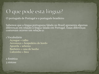 O	
  português	
  de	
  Portugal	
  e	
  o	
  português	
  brasileiro	
  
Sabemos	
  que	
  a	
  língua	
  portuguesa	
  falada	
  no	
  Brasil	
  apresenta	
  algumas	
  
diferenças	
  em	
  relação	
  à	
  língua	
  falada	
  em	
  Portugal.	
  Essas	
  diferenças	
  
costumam	
  ocorrer	
  em	
  relação	
  a:	
  	
  
	
  
1	
  Vocabulário	
  	
  	
  
Açougue	
  =	
  talho 	
  	
  
Aeromoça	
  =	
  hospedeira	
  de	
  bordo 	
  	
  
Apostila	
  =	
  sebenta 	
   	
  	
  
Banheiro	
  =	
  casa	
  de	
  banho 	
  	
  
Cafezinho	
  =	
  bica 	
  	
  
	
  
2	
  fonética	
  	
  
3	
  sintaxe	
  	
  
 