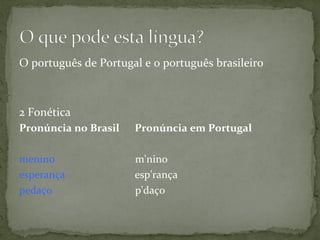 O	
  português	
  de	
  Portugal	
  e	
  o	
  português	
  brasileiro	
  
	
  
2	
  Fonética	
  
Pronúncia	
  no	
  Brasil	
  	
  	
  	
  	
  	
  Pronúncia	
  em	
  Portugal	
  
	
  
menino	
  	
  	
  	
  	
  	
  	
  	
  	
  	
  	
  	
  	
  	
  	
  	
  	
  	
  	
  	
  	
  	
  	
  	
  	
  	
  	
  	
  	
  	
  m'nino	
  
esperança	
  	
  	
  	
  	
  	
  	
  	
  	
  	
  	
  	
  	
  	
  	
  	
  	
  	
  	
  	
  	
  	
  	
  	
  	
  	
  esp'rança	
  
pedaço	
  	
  	
  	
  	
  	
  	
  	
  	
  	
  	
  	
  	
  	
  	
  	
  	
  	
  	
  	
  	
  	
  	
  	
  	
  	
  	
  	
  	
  	
  	
  p'daço 	
  	
  
	
  
	
  
 