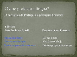 O	
  português	
  de	
  Portugal	
  e	
  o	
  português	
  brasileiro	
  
	
  
3	
  Sintaxe	
  
Pronúncia	
  no	
  Brasil	
  	
  	
  	
  	
  	
  	
  	
  	
  	
  	
  	
  	
  	
  	
  	
  	
  	
  	
  	
  	
  	
  Pronúncia	
  em	
  Portugal	
  
	
  
Me	
  dá	
  sua	
  mão?	
  	
  	
  	
  	
  	
  	
  	
  	
  	
  	
  	
  	
  	
  	
  	
  	
  	
  	
  	
  	
  	
  	
  	
  	
  	
  	
  	
  	
  	
  	
  Dá-­‐me	
  a	
  mão	
  
Vou	
  na	
  escola	
  hoje	
  	
  	
  	
  	
  	
  	
  	
  	
  	
  	
  	
  	
  	
  	
  	
  	
  	
  	
  	
  	
  	
  	
  	
  	
  	
  	
  Vou	
  à	
  escola	
  hoje	
  
Estou	
  preparando	
  o	
  almoço	
  	
  	
  	
  	
  	
  	
  	
  	
  	
  	
  	
  Estou	
  a	
  preparar	
  o	
  almoço
	
  	
  
	
  
	
  
 