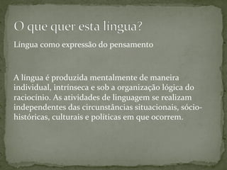 Língua	
  como	
  expressão	
  do	
  pensamento	
  	
  
	
  
	
  
A	
  língua	
  é	
  produzida	
  mentalmente	
  de	
  maneira	
  
individual,	
  intrínseca	
  e	
  sob	
  a	
  organização	
  lógica	
  do	
  
raciocínio.	
  As	
  atividades	
  de	
  linguagem	
  se	
  realizam	
  
independentes	
  das	
  circunstâncias	
  situacionais,	
  sócio-­‐
históricas,	
  culturais	
  e	
  políticas	
  em	
  que	
  ocorrem.	
  
 