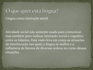 Língua	
  como	
  interação	
  social	
  
	
  
	
  
Atividade	
  social	
  não	
  somente	
  usada	
  para	
  comunicar,	
  
mas	
  também	
  para	
  realizar	
  interação	
  social	
  e	
  cognitiva	
  
entre	
  os	
  falantes.	
  Esta	
  visão	
  leva	
  em	
  conta	
  as	
  situações	
  
de	
  interlocução	
  nas	
  quais	
  a	
  língua	
  se	
  realiza	
  e	
  a	
  
inﬂuência	
  de	
  fatores	
  de	
  diversas	
  ordens	
  no	
  curso	
  dessas	
  
situações.	
  
 